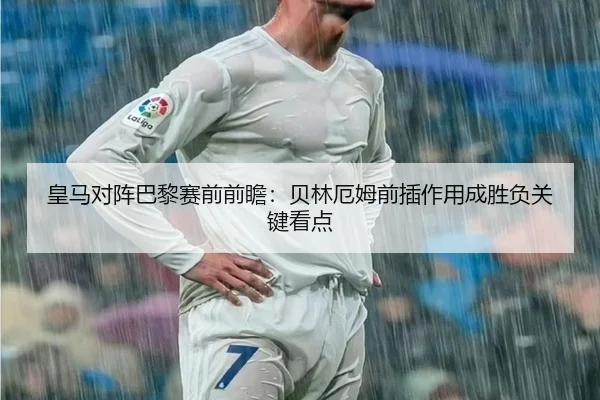 皇马对阵巴黎赛前前瞻：贝林厄姆前插作用成胜负关键看点