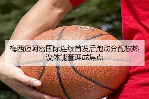 梅西迈阿密国际连续首发后跑动分配被热议体能管理成焦点