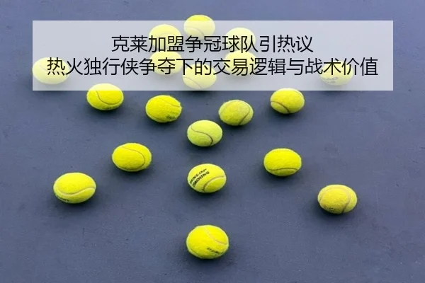 克莱加盟争冠球队引热议 热火独行侠争夺下的交易逻辑与战术价值